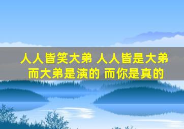 人人皆笑大弟 人人皆是大弟 而大弟是演的 而你是真的